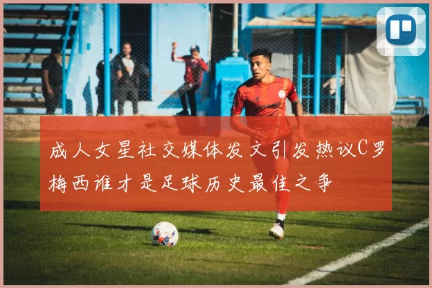 成人女星社交媒体发文引发热议C罗梅西谁才是足球历史最佳之争