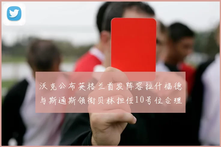 沃克公布英格兰首发阵容拉什福德与斯通斯领衔贝林担任10号位合理性分析